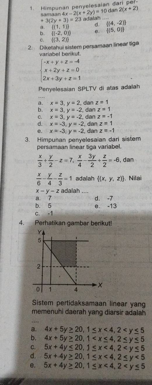 Himpunan penyelesaian dari per-
samaan 4x-2(x+2y)=10 dan 2(x+2)
+3(2y+3)=23 adalah . .
a.  (1,1) d.  (4,-2)
b.  (-2,0) e.  (5,0)
C.  (3,2)
2. Diketahui sistem persamaan linear tiga
variabel berikut.
beginarrayl -x+y+z=-4 x+2y+z=0 2x+3y+z=1endarray.
Penyelesaian SPLTV di atas adalah
a. x=3,y=2 , dan z=1
b. x=3,y=-2 , dan z=1
C. x=3,y=-2 , dan z=-1
d. x=-3,y=-2 , dan z=1
e. x=-3,y=-2 , dan z=-1
3. Himpunan penyelesaian dari sistem
persamaan linear tiga variabel.
 x/3 + y/2 -z=7, x/4 - 3y/2 + z/2 =-6 , dan
 x/6 - y/4 - z/3 =1 adalah  (x,y,z). Nilai
x-y-z adalah ....
a. 7 d. -7
b. 5 e. -13
c. -1
4. Perhatikan gambar berikut!
Sistem pertidaksamaan linear yang
memenuhi daerah yang diarsir adalah
a. 4x+5y≥ 20,1≤ x<4,2
b. 4x+5y≥ 20,1
C. 5x+4y≤ 20,1≤ x<4,2
d. 5x+4y≥ 20,1≤ x<4,2≤ y<5</tex>
e. 5x+4y≥ 20,1≤ x<4,2