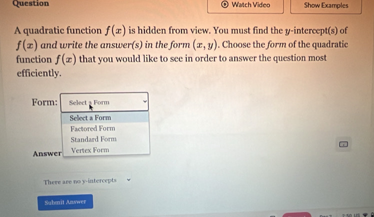 Question Watch Video Show Examples
A quadratic function f(x) is hidden from view. You must find the y-intercept(s) of
f(x) and write the answer(s) in the form (x,y). Choose the form of the quadratic
function f(x) that you would like to see in order to answer the question most
efficiently.
Form: Select a Form
Select a Form
Factored Form
Standard Form
Answer Vertex Form
There are no y-intercepts
Submit Answer
2:50 US