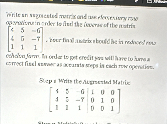 All Book
Write an augmented matrix and use elementury row
operations in order to find the inverse of the matrix
beginbmatrix 4&5&-6 4&5&-7 1&1&1endbmatrix. Your final matrix should be in reduced row
echelon form. In order to get credit you will have to have a
correct final answer as accurate steps in each row operation.
Step 1 Write the Augmented Matrix:
beginbmatrix 4&5&-6&|1&0&0 4&5&-7&|0&1&0 1&1&1&|0&0&1endbmatrix