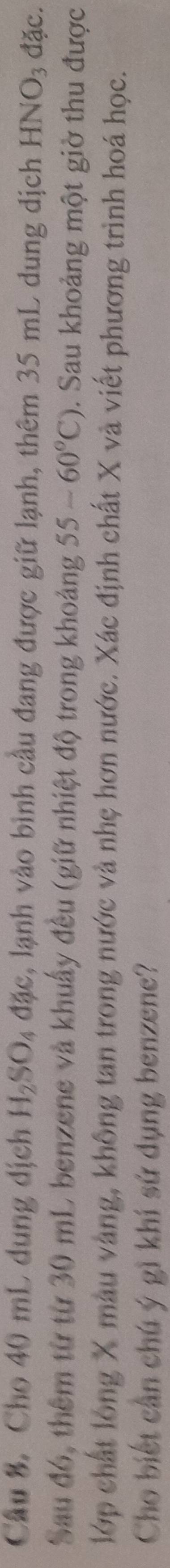 Cầu 8. Cho 40 mL dung dịch H_2SO_4dac , lạnh vào bình cầu đang được giữ lạnh, thêm 35 mL dung dịch HNO_3 đặc. 
Sau đó, thêm từ từ 30 mL benzene và khuẩy đều (giữ nhiệt độ trong khoảng 55-60°C). Sau khoảng một giờ thu được 
lớp chất lóng X màu vàng, không tan trong nước và nhẹ hơn nước. Xác định chất X và viết phương trình hoá học. 
Cho biết cần chú ý gì khí sứ dụng benzene?