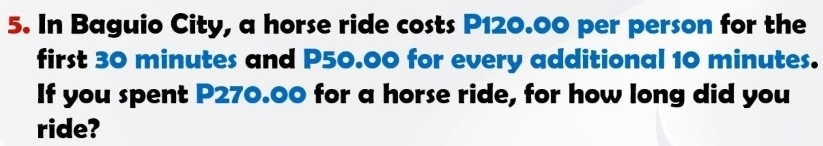 In Baguio City, a horse ride costs P120.00 per person for the 
first 30 minutes and P50.00 for every additional 10 minutes. 
If you spent P270.00 for a horse ride, for how long did you 
ride?