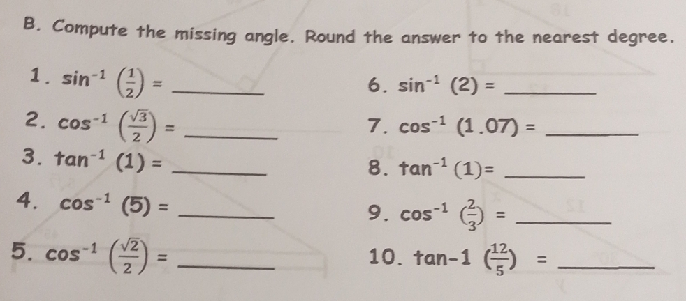 Compute the missing angle. Round the answer to the nearest degree. 
1. sin^(-1)( 1/2 )= _ 
6. sin^(-1)(2)= _ 
2. cos^(-1)( sqrt(3)/2 )= _ 
7. cos^(-1)(1.07)= _ 
3. tan^(-1)(1)= _ 
8. tan^(-1)(1)= _ 
4. cos^(-1)(5)= _ 
9. cos^(-1)( 2/3 )= _ 
5. cos^(-1)( sqrt(2)/2 )= _10. tan -1( 12/5 )= _