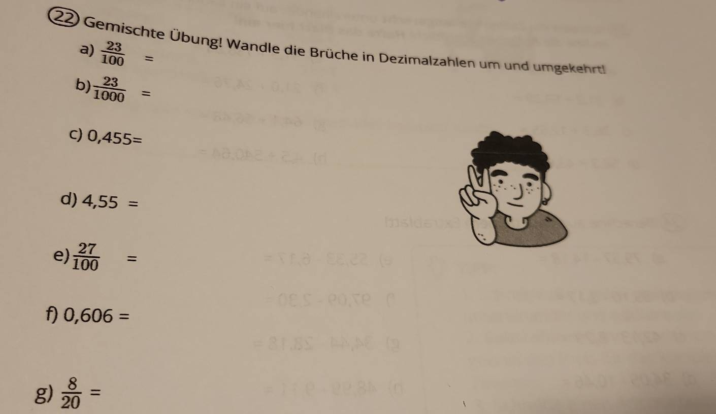 Gemischte Übung! Wandle die Brüche in Dezimalzahlen um und umgekehrt 
a)  23/100 =
b)  23/1000 =
C) 0,455=
d) 4,55=
e)  27/100 =
f) 0,606=
g)  8/20 =