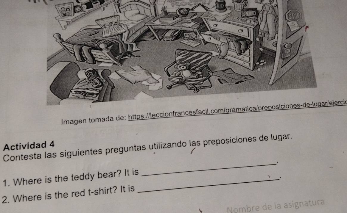 Imagen tomada de: https://leccionfrancesfacil.com/gramatica/preposiciones-de-lugar/ejercic 
Actividad 4 
Contesta las siguientes preguntas utilizando las preposiciones de lugar. 
_. 
1. Where is the teddy bear? It is_ 
. 
2. Where is the red t-shirt? It is 
Nombre de la asignatura