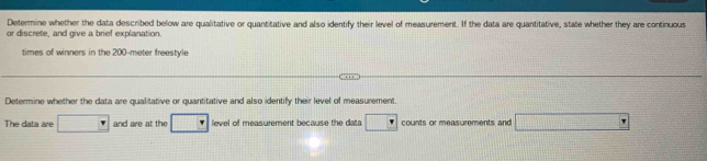 Determine whether the data described below are qualitative or quantitative and also identify their level of measurement. If the data are quantitative, state whether they are continuous 
or discrete, and give a brief explanation. 
times of winners in the 200-meter freestyle 
Determine whether the data are qualitative or quantitative and also identify their level of measurement. 
The data are and are at the level of measurement because the data counts or measurements and