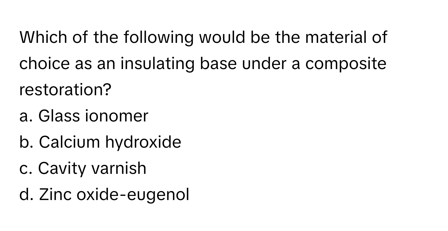 Which of the following would be the material of choice as an insulating base under a composite restoration?

a. Glass ionomer
b. Calcium hydroxide
c. Cavity varnish
d. Zinc oxide-eugenol