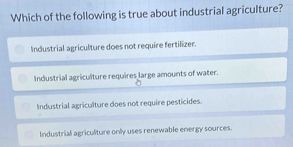 Which of the following is true about industrial agriculture?
Industrial agriculture does not require fertilizer.
Industrial agriculture requires large amounts of water.
Industrial agriculture does not require pesticides.
Industrial agriculture only uses renewable energy sources.