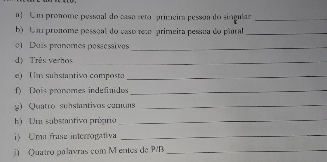 Um pronome pessoal do caso reto primeira pessoa do singular_ 
b) Um pronome pessoal do caso reto primeira pessoa do plural_ 
c) Dois pronomes possessivos_ 
d) Três verbos_ 
e) Um substantivo composto_ 
f) Dois pronomes indefinidos_ 
g) Quatro substantivos comuns 
_ 
h) Um substantivo próprio_ 
i) Uma frase interrogativa_ 
j) Quatro palavras com M entes de P/B_