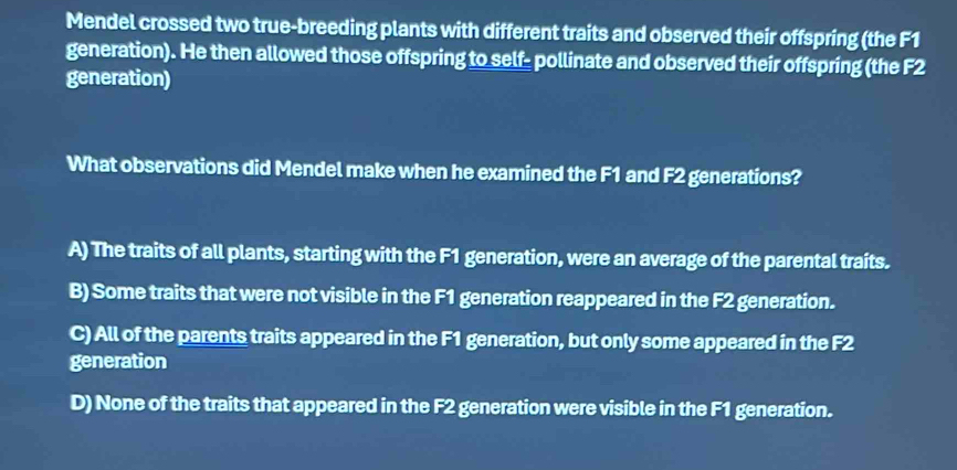 Mendel crossed two true-breeding plants with different traits and observed their offspring (the F1
generation). He then allowed those offspring to self- pollinate and observed their offspring (the F2
generation)
What observations did Mendel make when he examined the F1 and F2 generations?
A) The traits of all plants, starting with the F1 generation, were an average of the parental traits.
B) Some traits that were not visible in the F1 generation reappeared in the F2 generation.
C) All of the parents traits appeared in the F1 generation, but only some appeared in the F2
generation
D) None of the traits that appeared in the F2 generation were visible in the F1 generation.