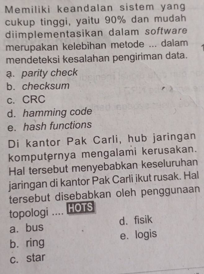 Memiliki keandalan sistem yang
cukup tinggi, yaitu 90% dan mudah
diimplementasikan dalam software
merupakan kelebihan metode ... dalam 1
mendeteksi kesalahan pengiriman data.
a. parity check
b. checksum
c. CRC
d. hamming code
e. hash functions
Di kantor Pak Carli, hub jaringan
komputernya mengalami kerusakan.
Hal tersebut menyebabkan keseluruhan
jaringan di kantor Pak Carli jkut rusak. Hal
tersebut disebabkan oleh penggunaan
topologi .... HOTS
a. bus d. fisik
bì ring e. logis
c. star