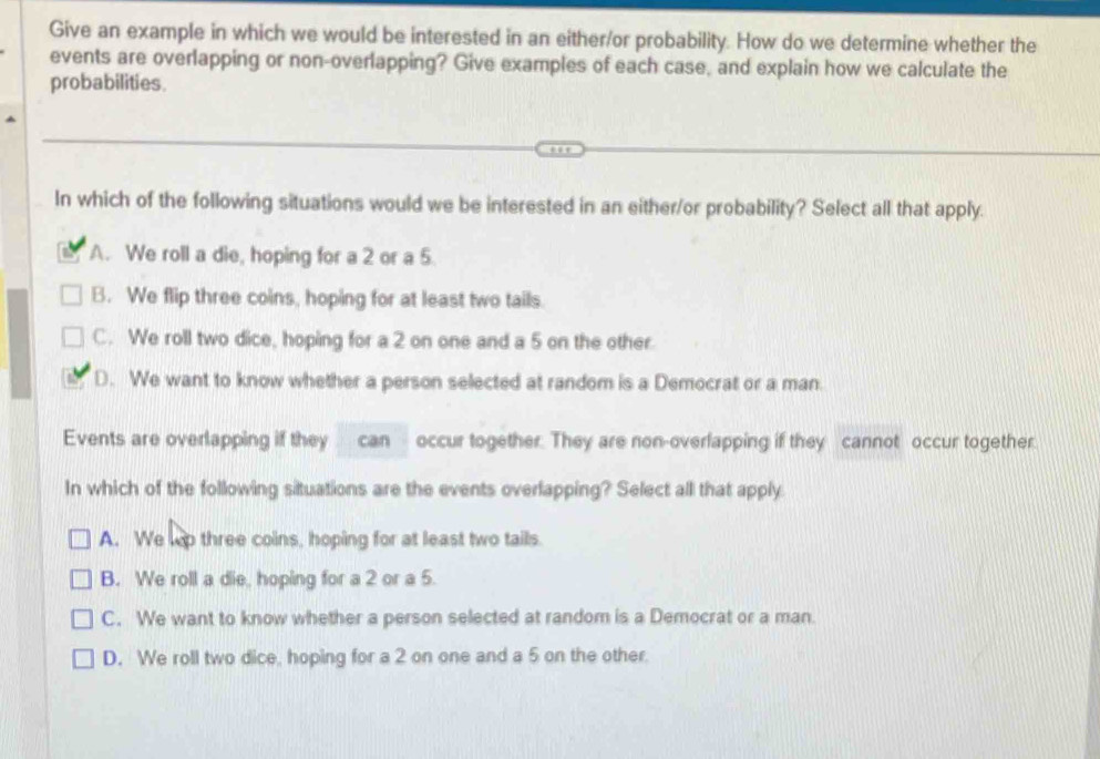 Give an example in which we would be interested in an either/or probability. How do we determine whether the
events are overlapping or non-overlapping? Give examples of each case, and explain how we calculate the
probabilities.
In which of the following situations would we be interested in an either/or probability? Select all that apply.
A. We roll a die, hoping for a 2 or a 5
B. We flip three coins, hoping for at least two tails.
C. We roll two dice, hoping for a 2 on one and a 5 on the other.
D. We want to know whether a person selected at random is a Democrat or a man.
Events are overlapping if they can occur together. They are non-overlapping if they cannot occur together.
In which of the following situations are the events overlapping? Select all that apply
A. We wp three coins, hoping for at least two tails.
B. We roll a die, hoping for a 2 or a 5.
C. We want to know whether a person selected at random is a Democrat or a man.
D. We roll two dice, hoping for a 2 on one and a 5 on the other.