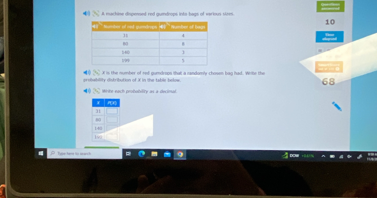 machine dispensed red gumdrops into bags of various sizes.
10
Time
dageed
X is the number of red gumdrops that a randomly chosen bag had. Write the
probability distribution of X in the table below.
68
Write each probability as a decimal.
Type here to search