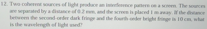 Two coherent sources of light produce an interference pattern on a screen. The sources 
are separated by a distance of 0.2 mm, and the screen is placed 1 m away. If the distance 
between the second-order dark fringe and the fourth-order bright fringe is 10 cm, what 
is the wavelength of light used?