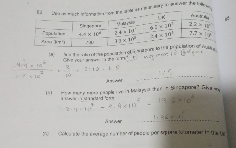 cessary to answer the follown
.
(a) find the ratio of the population of Singa
Give your answer in the form 1:n
Answer
(b) How many more people live in Malaysia than in Singapore? Give you
answer in standard form.
Answer
(c) Calculate the average number of people per square kilometer in the UK