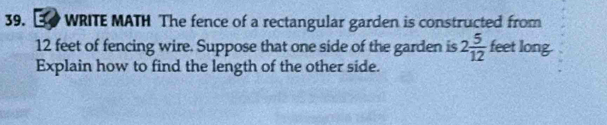 WRITE MATH The fence of a rectangular garden is constructed from
12 feet of fencing wire. Suppose that one side of the garden is 2 5/12  feet long. 
Explain how to find the length of the other side.