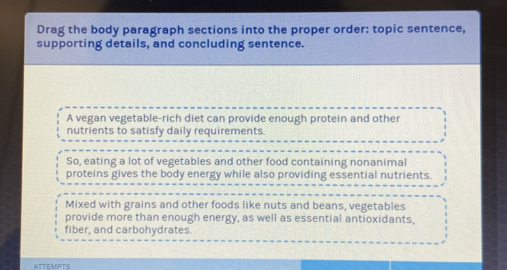 Drag the body paragraph sections into the proper order: topic sentence, 
supporting details, and concluding sentence. 
A vegan vegetable-rich diet can provide enough protein and other 
nutrients to satisfy daily requirements. 
So, eating a lot of vegetables and other food containing nonanimal 
proteins gives the body energy while also providing essential nutrients. 
Mixed with grains and other foods like nuts and beans, vegetables 
provide more than enough energy, as well as essential antioxidants, 
fiber, and carbohydrates. 
ATTEMPTS