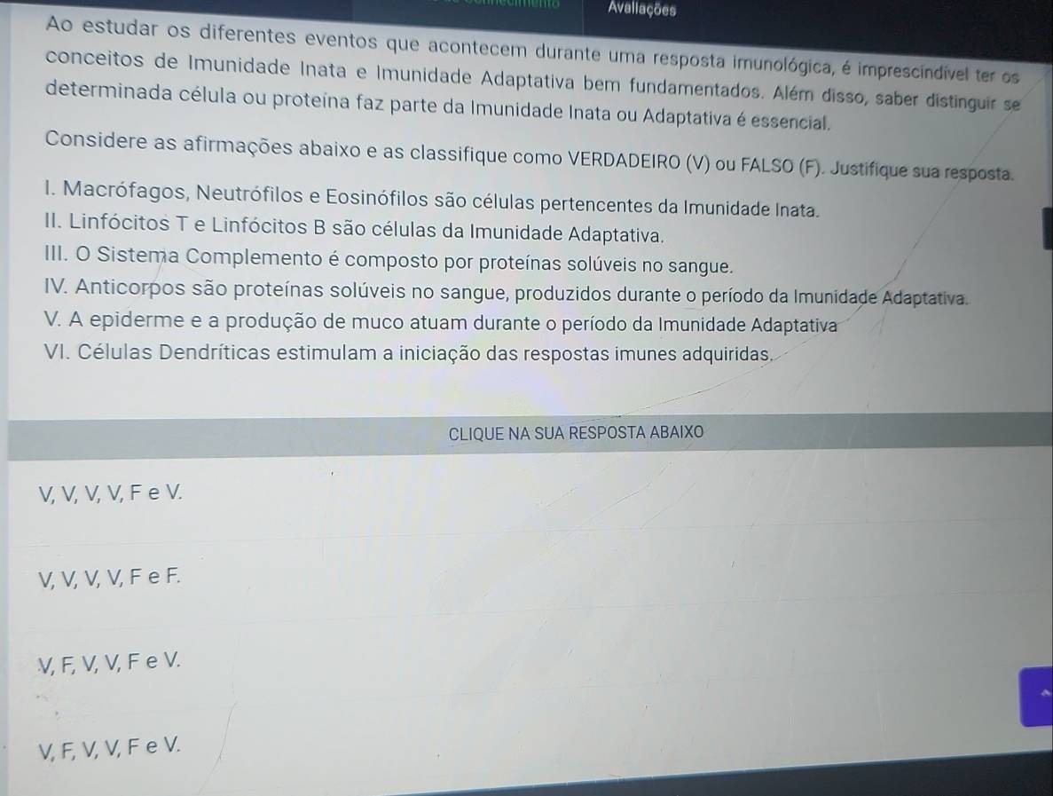 Avaliações
Ao estudar os diferentes eventos que acontecem durante uma resposta imunológica, é imprescindível ter os
conceitos de Imunidade Inata e Imunidade Adaptativa bem fundamentados. Além disso, saber distinguir se
determinada célula ou proteína faz parte da Imunidade Inata ou Adaptativa é essencial.
Considere as afirmações abaixo e as classifique como VERDADEIRO (V) ou FALSO (F). Justifique sua resposta.
I. Macrófagos, Neutrófilos e Eosinófilos são células pertencentes da Imunidade Inata.
II. Linfócitos T e Linfócitos B são células da Imunidade Adaptativa.
III. O Sistema Complemento é composto por proteínas solúveis no sangue.
IV. Anticorpos são proteínas solúveis no sangue, produzidos durante o período da Imunidade Adaptativa.
V. A epiderme e a produção de muco atuam durante o período da Imunidade Adaptativa
VI. Células Dendríticas estimulam a iniciação das respostas imunes adquiridas.
CLIQUE NA SUA RESPOSTA ABAIXO
V, V, V, V, F e V.
V, V, V, V, F e F.
V, F, V, V, F e V.
V, F, V, V, F e V.