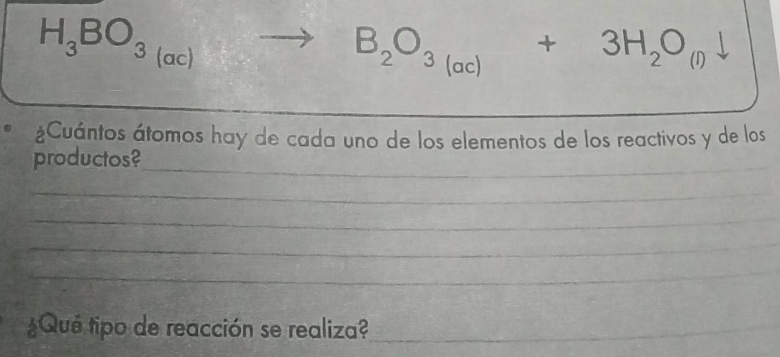 H_3BO_3(ac)to B_2O_3(ac)+3H_2O_(l)downarrow
¿Cuántos átomos hay de cada uno de los elementos de los reactivos y de los 
productos?_ 
_ 
_ 
_ 
_ 
¿Qué tipo de reacción se realiza?_