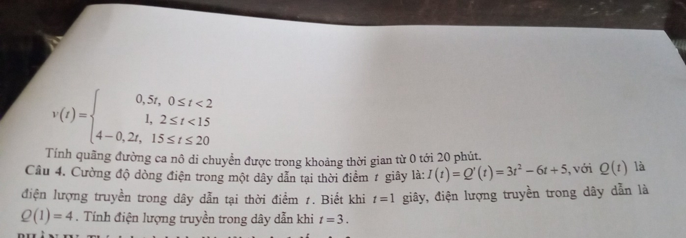 v(t)=beginarrayl 0,5t,0≤ t<2 1,2≤ t<15 4-0,2t,15≤ t≤ 20endarray.
Tính quãng đường ca nô di chuyển được trong khoảng thời gian từ 0 tới 20 phút. 
Câu 4. Cường độ dòng điện trong một dây dẫn tại thời điểm 1 giây là: I(t)=Q'(t)=3t^2-6t+5 , với Q(t) là 
điện lượng truyền trong dây dẫn tại thời điểm 1. Biết khi t=1 giây, điện lượng truyền trong dây dẫn là
Q(1)=4. Tính điện lượng truyền trong dây dẫn khi t=3.