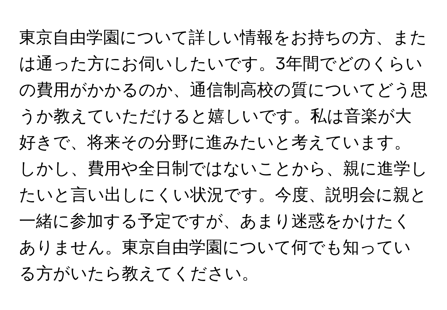 東京自由学園について詳しい情報をお持ちの方、または通った方にお伺いしたいです。3年間でどのくらいの費用がかかるのか、通信制高校の質についてどう思うか教えていただけると嬉しいです。私は音楽が大好きで、将来その分野に進みたいと考えています。しかし、費用や全日制ではないことから、親に進学したいと言い出しにくい状況です。今度、説明会に親と一緒に参加する予定ですが、あまり迷惑をかけたくありません。東京自由学園について何でも知っている方がいたら教えてください。