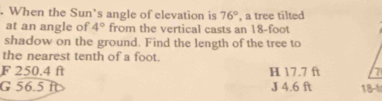 When the Sun's angle of elevation is 76° , a tree tilted
at an angle of 4° from the vertical casts an 18-foot
shadow on the ground. Find the length of the tree to
the nearest tenth of a foot.
F 250.4 ft H 17.7 ft
G 56.5 ft J 4.6 ft 18-4