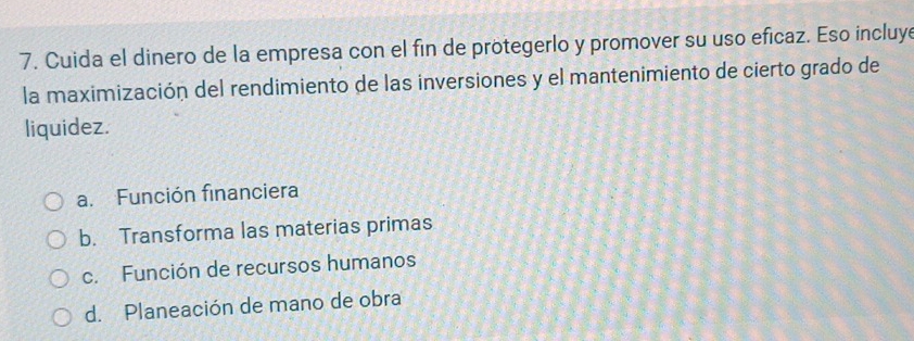 Cuida el dinero de la empresa con el fin de protegerlo y promover su uso eficaz. Eso incluye
la maximización del rendimiento de las inversiones y el mantenimiento de cierto grado de
liquidez.
a. Función financiera
b. Transforma las materias primas
c. Función de recursos humanos
d. Planeación de mano de obra