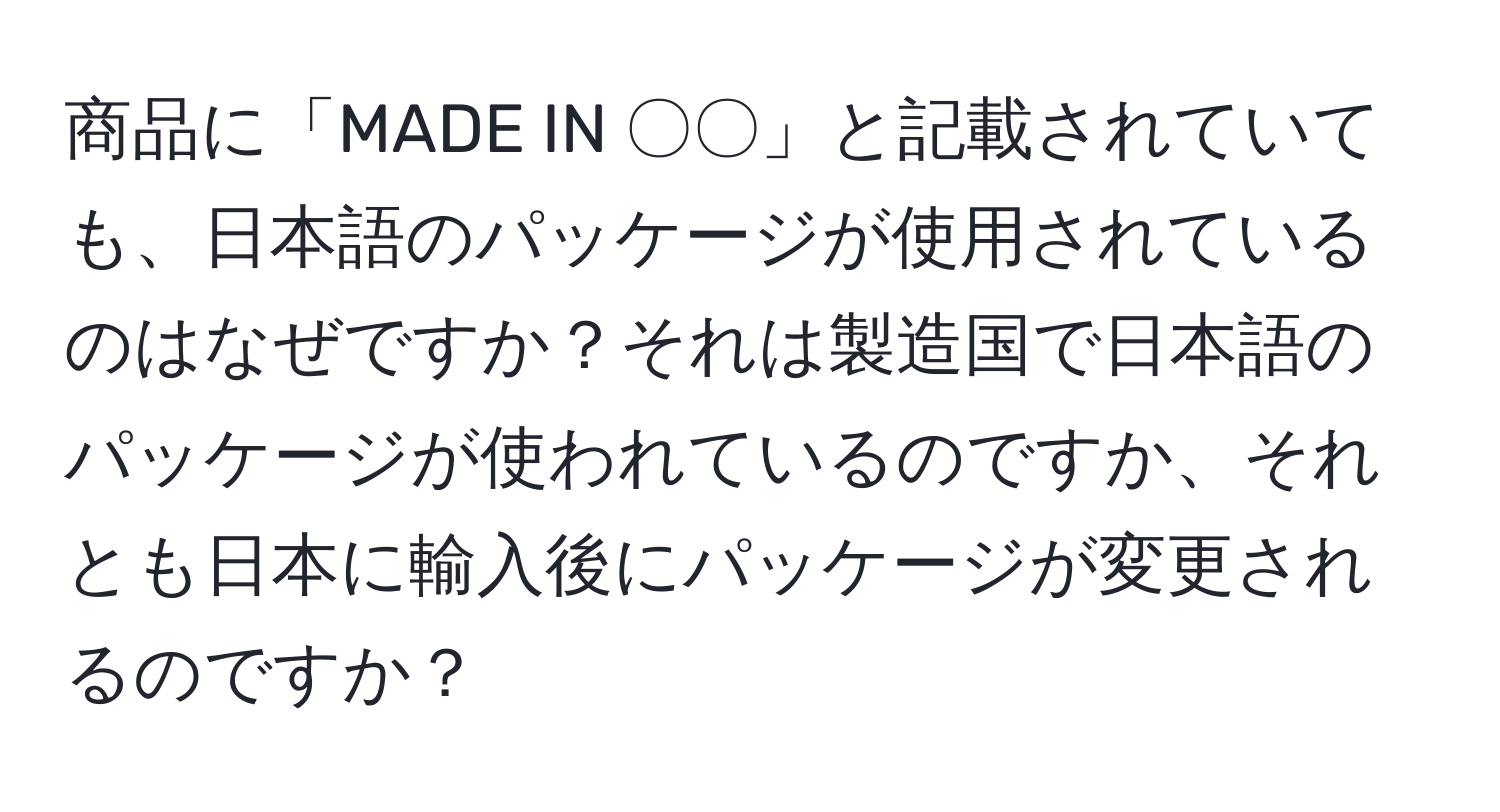 商品に「MADE IN 〇〇」と記載されていても、日本語のパッケージが使用されているのはなぜですか？それは製造国で日本語のパッケージが使われているのですか、それとも日本に輸入後にパッケージが変更されるのですか？