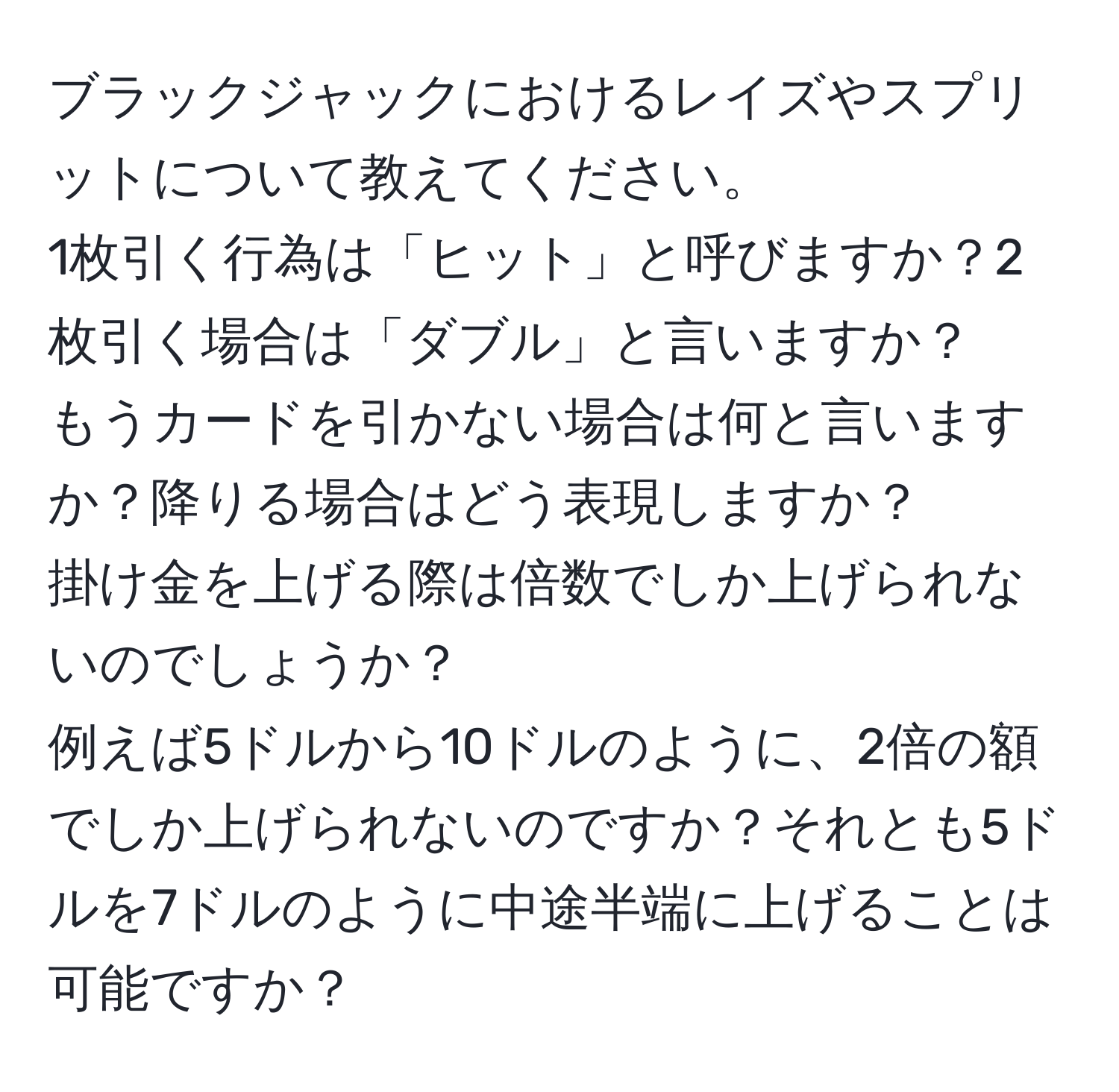 ブラックジャックにおけるレイズやスプリットについて教えてください。  
1枚引く行為は「ヒット」と呼びますか？2枚引く場合は「ダブル」と言いますか？  
もうカードを引かない場合は何と言いますか？降りる場合はどう表現しますか？  
掛け金を上げる際は倍数でしか上げられないのでしょうか？  
例えば5ドルから10ドルのように、2倍の額でしか上げられないのですか？それとも5ドルを7ドルのように中途半端に上げることは可能ですか？