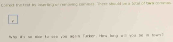 Correct the text by inserting or removing commas. There should be a total of two commas. 
Why it's so nice to see you again Tucker. How long will you be in town?