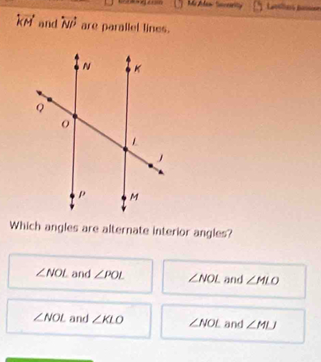 Lasélns pas sine overleftrightarrow KM and overleftrightarrow NP are parallel lines.
Which angles are alternate interior angles?
∠ NOL and ∠ POL ∠ NOL and ∠ MLO
∠ NOL and ∠ KLO ∠ NOL and ∠ MLJ