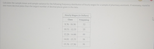 Calculate the sample mean and sample variance for the following frequency distribution of hourly wages for a sample of pharmacy assistants. If necessary, round to 
one more decimal place than the largest number of dlecimal places given in the clata.