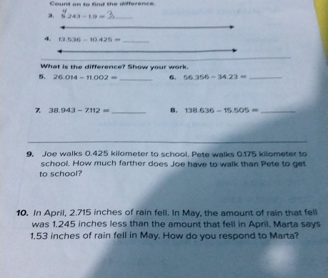 Count on to find the difference. 
3. 243-10= _ 
4. 13.536-10.425= _ 
What is the difference? Show your work. 
5. 26.014-11.002= _6. 56.356-34.23= _ 
7 38.943-7.112= _8. 138.636-15.505= _ 
_ 
9. Joe walks 0.425 kilometer to school. Pete walks 0.175 kilometer to 
school. How much farther does Joe have to walk than Pete to get 
to school? 
10. In April, 2.715 inches of rain fell. In May, the amount of rain that fell 
was 1.245 inches less than the amount that fell in April. Marta says
1.53 inches of rain fell in May. How do you respond to Marta?