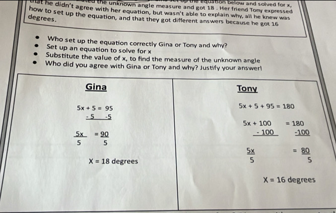 equation below and solved for x .
ed the unknown angle measure and got 18 . Her friend Tony expressed
that he didn't agree with her equation, but wasn't able to explain why, all he knew was
how to set up the equation, and that they got different answers because he got 16
degrees .
Who set up the equation correctly Gina or Tony and why?
Set up an equation to solve for x
Substitute the value of x, to find the measure of the unknown angle
Who did you agree with Gina or Tony and why? Justify your answer!