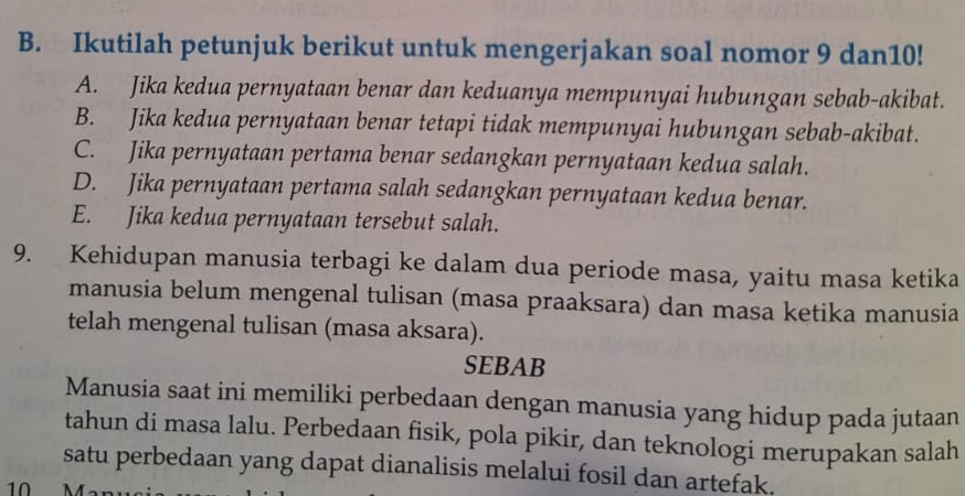 Ikutilah petunjuk berikut untuk mengerjakan soal nomor 9 dan10!
A. Jika kedua pernyataan benar dan keduanya mempunyai hubungan sebab-akibat.
B. Jika kedua pernyataan benar tetapi tidak mempunyai hubungan sebab-akibat.
C. Jika pernyataan pertama benar sedangkan pernyataan kedua salah.
D. Jika pernyataan pertama salah sedangkan pernyataan kedua benar.
E. Jika kedua pernyataan tersebut salah.
9. Kehidupan manusia terbagi ke dalam dua periode masa, yaitu masa ketika
manusia belum mengenal tulisan (masa praaksara) dan masa ketika manusia
telah mengenal tulisan (masa aksara).
SEBAB
Manusia saat ini memiliki perbedaan dengan manusia yang hidup pada jutaan
tahun di masa lalu. Perbedaan fisik, pola pikir, dan teknologi merupakan salah
satu perbedaan yang dapat dianalisis melalui fosil dan artefak.
10 M