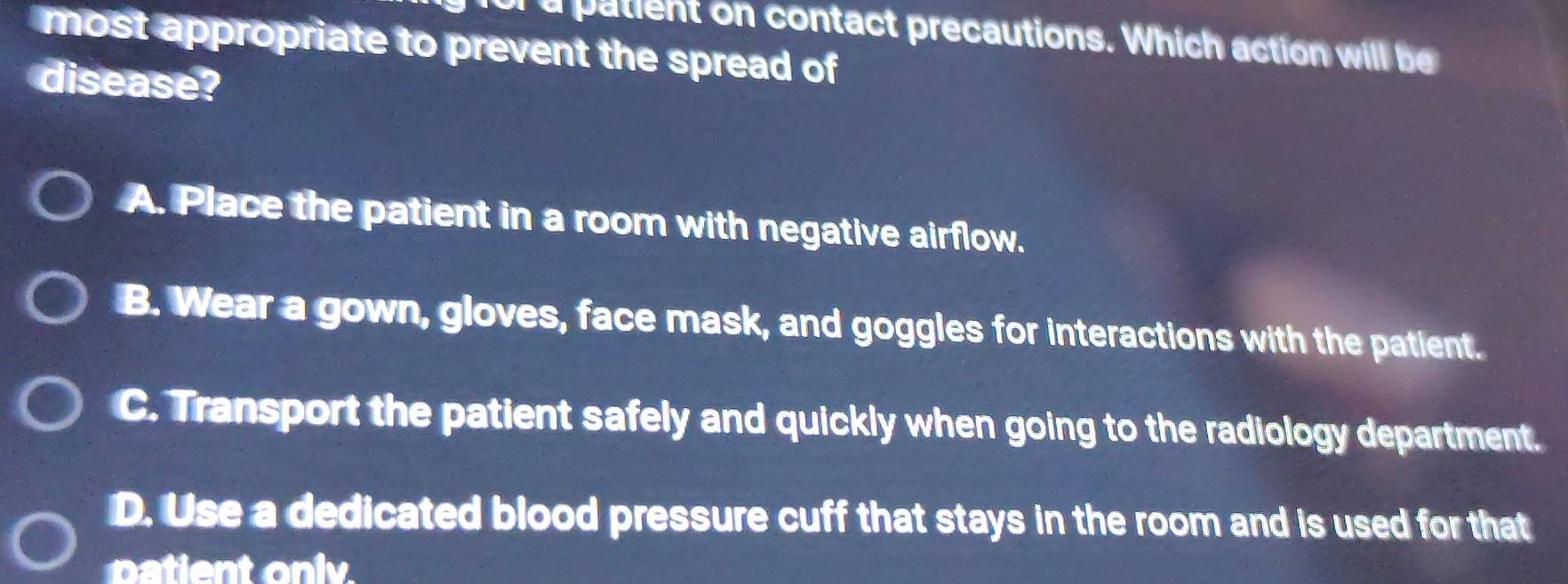 or a patient on contact precautions. Which action will be
most appropriate to prevent the spread of
disease?
A. Place the patient in a room with negative airflow.
B. Wear a gown, gloves, face mask, and goggles for interactions with the patient.
C. Transport the patient safely and quickly when going to the radiology department.
D. Use a dedicated blood pressure cuff that stays in the room and is used for that
patient only