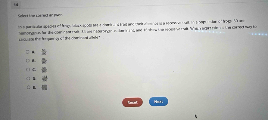 Select the correct answer.
In a particular species of frogs, black spots are a dominant trait and their absence is a recessive trait. In a population of frogs, 50 are
homozygous for the dominant trait, 34 are heterozygous dominant, and 16 show the recessive trait. Which expression is the correct way to
calculate the frequency of the dominant allele?
A.  50/100 
B.  84/100 
C.  50/200 
D.  134/200 
E.  100/200 
Reset Next