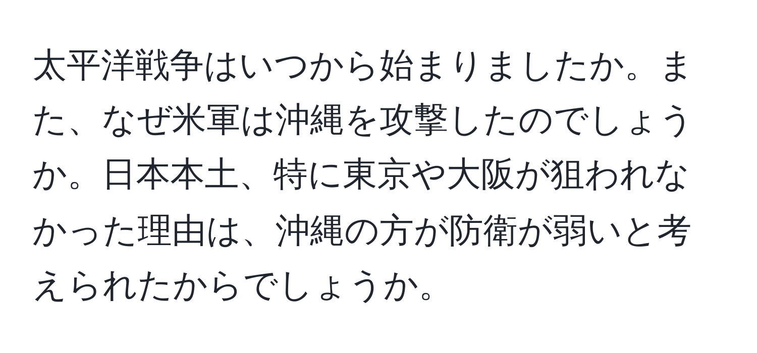 太平洋戦争はいつから始まりましたか。また、なぜ米軍は沖縄を攻撃したのでしょうか。日本本土、特に東京や大阪が狙われなかった理由は、沖縄の方が防衛が弱いと考えられたからでしょうか。