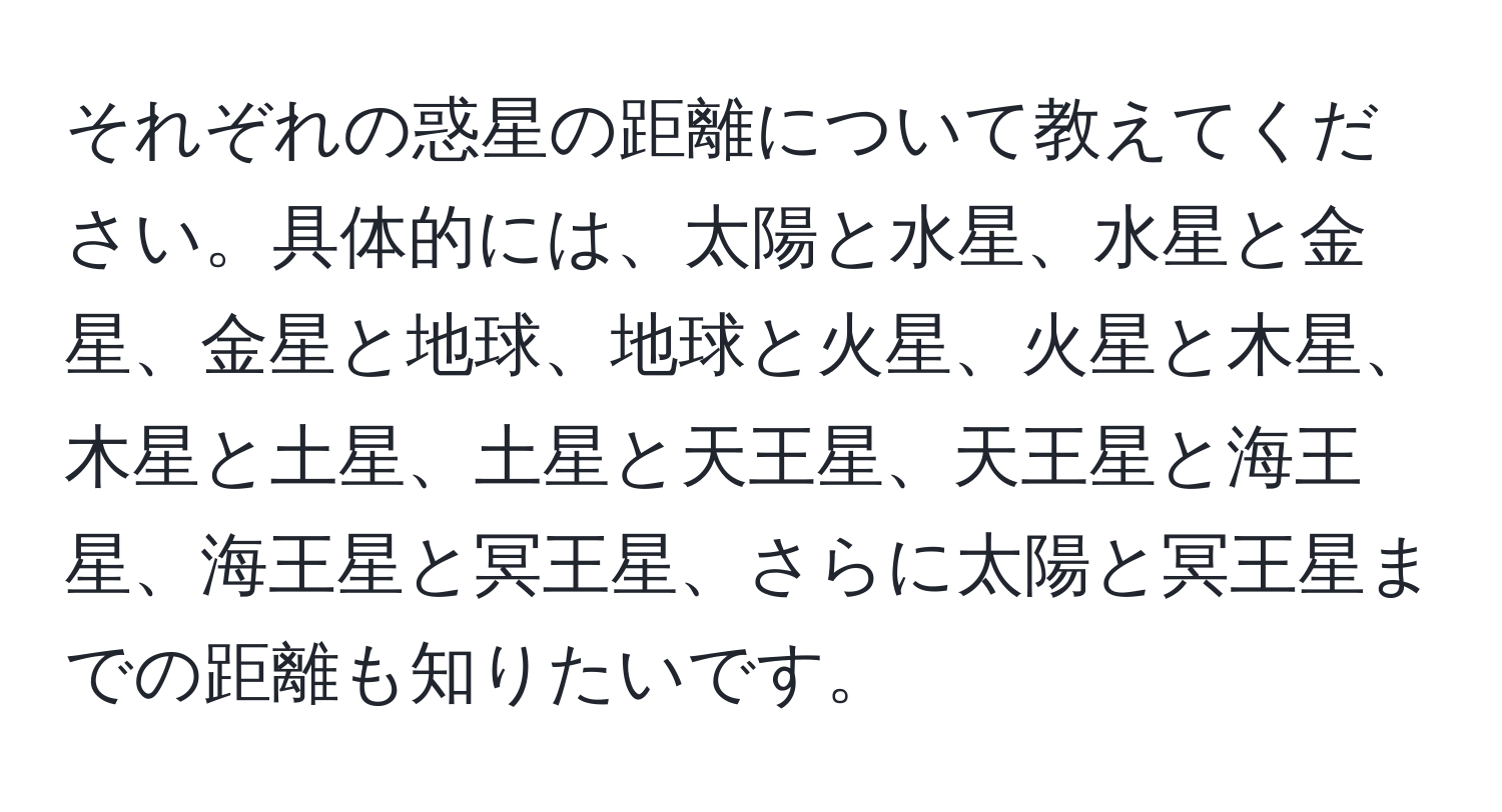 それぞれの惑星の距離について教えてください。具体的には、太陽と水星、水星と金星、金星と地球、地球と火星、火星と木星、木星と土星、土星と天王星、天王星と海王星、海王星と冥王星、さらに太陽と冥王星までの距離も知りたいです。