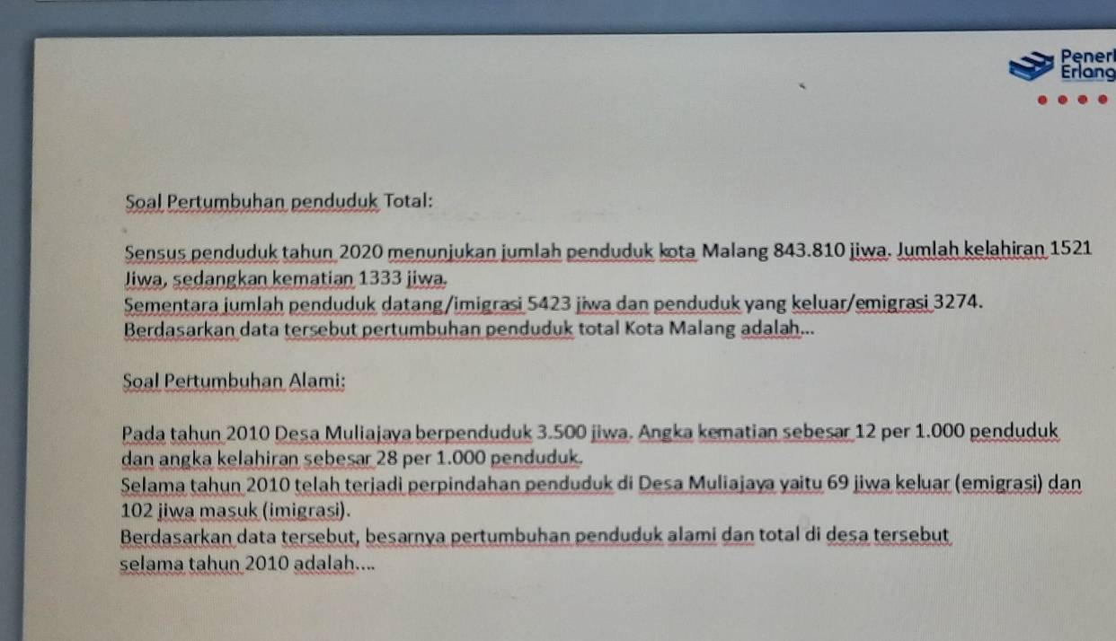 Penerl 
Erlang 
Soal Pertumbuhan penduduk Total: 
Sensus penduduk tahun 2020 menunjukan jumlah penduduk kota Malang 843.810 jiwa. Jumlah kelahiran 1521
Jiwa, sedangkan kematian 1333 jiwa. 
Sementara jumlah penduduk datang /imigrasi 5423 jiwa dan penduduk yang keluar/emigrasi 3274. 
Berdasarkan data tersebut pertumbuhan penduduk total Kota Malang adalah... 
Soal Pertumbuhan Alami: 
Pada tahun 2010 Desa Muliajaya berpenduduk 3.500 jiwa. Angka kematian sebesar 12 per 1.000 penduduk 
dan angka kelahiran sebesar 28 per 1.000 penduduk. 
Selama tahun 2010 telah terjadi perpindahan penduduk di Desa Muliajaya yaitu 69 jiwa keluar (emigrasi) dan
102 jiwa masuk (imigrasi). 
Berdasarkan data tersebut, besarnya pertumbuhan penduduk alami dan total di desa tersebut 
selama tahun 2010 adalah....