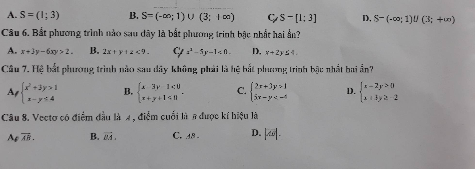 A. S=(1;3) B. S=(-∈fty ;1)∪ (3;+∈fty ) D. S=(-∈fty ;1)∪ (3;+∈fty )
C S=[1;3]
Câu 6. Bất phương trình nào sau đây là bất phương trình bậc nhất hai ẩn?
A. x+3y-6xy>2. B. 2x+y+z<9</tex>. C x^2-5y-1<0</tex>. D. x+2y≤ 4. 
Câu 7. Hệ bất phương trình nào sau đây không phải là hệ bất phương trình bậc nhất hai ẩn?
Al beginarrayl x^2+3y>1 x-y≤ 4endarray. beginarrayl x-3y-1<0 x+y+1≤ 0endarray.. beginarrayl 2x+3y>1 5x-y beginarrayl x-2y≥ 0 x+3y≥ -2endarray.
B.
C.
D.
Câu 8. Vectơ có điểm đầu là 4, điểm cuối là B được kí hiệu là
D.
Ao overline AB. B. vector BA. C. AB. |overline AB|.