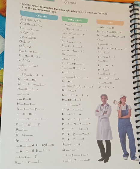 Add the vowels to complete these new vocabulary items. You can use the steps
from this platform to help you.
Countries
rg∈nt⊥nC Nationalities
jobs
Austalíe _m __C _n
B_ _rch_
_
_L
_rg_
_
_n _n b _55m _n
str
Br C z_ Br_ t _sh_ _ch__
n b _n . T_ n
Ssw
CanadA B _ 1_ _n cl_
_
Ch s ie
_
Ch_ nO Br_ __n
_ry dr
C. n
_
_
mb
C ____. d_ n _c_ r
_
Ch _ 1 n _rd n
C _st_ R _C _Ch__ n__
C_ bC
_
n _rs
_
C _mb _n p _nt r
_C_ n_
C _5 R
C .
__
_
Fr Nc
_
p __ t
C _ b_ n Cr t ry
_ls_  _d r _____rtsp _c5 n
d n 
G_ rm _ny Fr_ nch st_ __nt_
G _r_ m_ | __l s_ lv C r η ∵
H _. nd _r _5 G _f m_ .n_ __rkm_ n
_τ _ly _t . m_ _n
G
J_ p_ n H_ nd_ ^_ n
_
4_ x _C_
_ _n
N_ C_ _g_
_
_n _5_
P_ n_ m_ M_ Y _C_ n
P_ r t _R C N __r g _n
P_ r_ g _Y P _n_ m _n_
_P
_
P _rt _Ric_ n
R ._ 55_
p_ 「 __y_ n
Sp __n P_ 「 __n
_n _t _d K_ ngd_ m R_ 55_ n
_n _t _d St _t _5 Sp_ n _sh
_
_g _y _ f_ g ___n
V_ n_ Z _|_ V_ n__
_