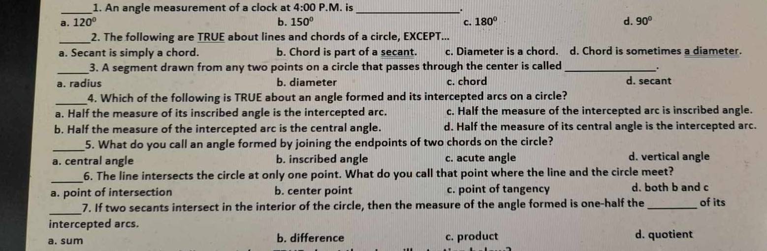 An angle measurement of a clock at 4:00 P.M. is _.
a. 120° b. 150° c. 180° d. 90°
_2. The following are TRUE about lines and chords of a circle, EXCEPT...
a. Secant is simply a chord. b. Chord is part of a secant. c. Diameter is a chord. d. Chord is sometimes a diameter.
_3. A segment drawn from any two points on a circle that passes through the center is called_
.
a. radius b. diameter c. chord d. secant
_4. Which of the following is TRUE about an angle formed and its intercepted arcs on a circle?
a. Half the measure of its inscribed angle is the intercepted arc. c. Half the measure of the intercepted arc is inscribed angle.
b. Half the measure of the intercepted arc is the central angle. d. Half the measure of its central angle is the intercepted arc.
_5. What do you call an angle formed by joining the endpoints of two chords on the circle?
a. central angle b. inscribed angle c. acute angle d. vertical angle
_
6. The line intersects the circle at only one point. What do you call that point where the line and the circle meet?
a. point of intersection b. center point c. point of tangency d. both b and c
_7. If two secants intersect in the interior of the circle, then the measure of the angle formed is one-half the_ of its
intercepted arcs.
a. sum b. difference c. product d. quotient