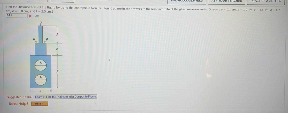 Find the distance around the figure by using the appropriate formula. Round approximate answers to the least accurate of the given measurements. (Assume a=0.1cm, b=1.0cm, c=1.5cm, d=1.7
cm, e=1.0cm , and 14.7 cm f=3.5cm.) 
Suggested tutorial: Learn It: Find the Perimeter of a Composite Figure 
Need Help? Read It