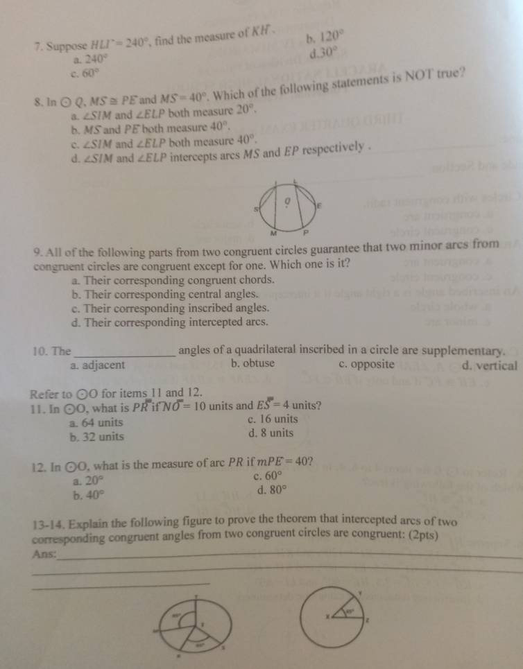 b.
7. Suppose HLI°=240° , find the measure of KH. 120°
a. 240°
C. 60° d 30°
8. ln odot Q, MS≌ PE and MS=40°. Which of the following statements is NOT true?
a. ∠ SIM and ∠ ELP both measure 20°.
b. MS and PE both measure 40°.
c. ∠ SIM and ∠ ELP both measure 40°.
d. ∠ SIM and ∠ ELP intercepts ares MS and EP respectively .
9. All of the following parts from two congruent circles guarantee that two minor arcs from
congruent circles are congruent except for one. Which one is it?
a. Their corresponding congruent chords.
b. Their corresponding central angles.
c. Their corresponding inscribed angles.
d. Their corresponding intercepted arcs.
10. The_ angles of a quadrilateral inscribed in a circle are supplementary.
a. adjacent b. obtuse c. opposite d. vertical
Refer to odot O for items 11 and 12.
11. In odot O , what is Poverline overline RifNoverline O=10 units and Eoverline overline overline S=4 units?
a. 64 units c. 16 units
b. 32 units d. 8 units
12. In odot O. what is the measure of arc PR if mPE=40 ?
a. 20°
c. 60°
b. 40°
d. 80°
13-14. Explain the following figure to prove the theorem that intercepted arcs of two
corresponding congruent angles from two congruent circles are congruent: (2pts)
Ans:_
_
_