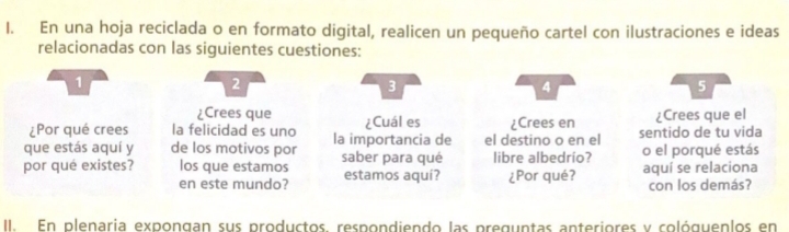 En una hoja reciclada o en formato digital, realicen un pequeño cartel con ilustraciones e ideas 
relacionadas con las siguientes cuestiones:
1
2
3
4
5
¿Crees que 
¿Por qué crees la felicidad es uno ¿Cuál es ¿Crees en ¿Crees que el 
que estás aquí y de los motivos por la importancia de el destino o en el sentido de tu vida 
por qué existes? los que estamos saber para qué estamos aquí? libre albedrío? o el porqué estás 
en este mundo? ¿Por qué? aquí se relaciona 
con los demás? 
II. En plenaria expongan sus productos. respondiendo las preguntas anteriores y cológuenlos en