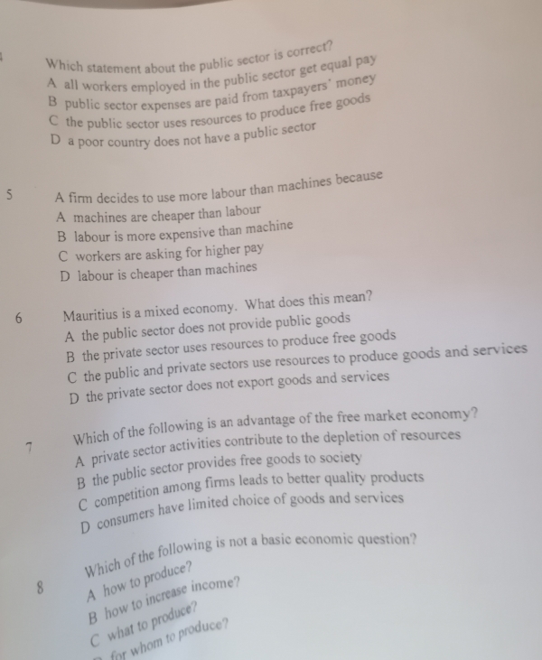 Which statement about the public sector is correct?
A all workers employed in the public sector get equal pay
B public sector expenses are paid from taxpayers' money
C the public sector uses resources to produce free goods
D a poor country does not have a public sector
5 A firm decides to use more labour than machines because
A machines are cheaper than labour
B labour is more expensive than machine
C workers are asking for higher pay
D labour is cheaper than machines
6 Mauritius is a mixed economy. What does this mean?
A the public sector does not provide public goods
B the private sector uses resources to produce free goods
C the public and private sectors use resources to produce goods and services
D the private sector does not export goods and services
7 Which of the following is an advantage of the free market economy?
A private sector activities contribute to the depletion of resources
B the public sector provides free goods to society
C competition among firms leads to better quality products
D consumers have limited choice of goods and services
Which of the following is not a basic economic question? A how to produce?
8
B how to increase income?
C what to produce?
for whom to produce?