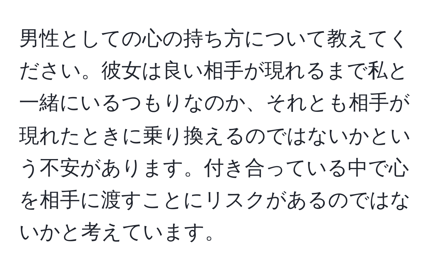 男性としての心の持ち方について教えてください。彼女は良い相手が現れるまで私と一緒にいるつもりなのか、それとも相手が現れたときに乗り換えるのではないかという不安があります。付き合っている中で心を相手に渡すことにリスクがあるのではないかと考えています。