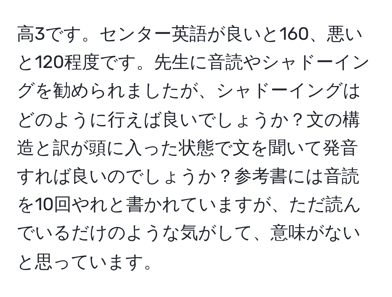 高3です。センター英語が良いと160、悪いと120程度です。先生に音読やシャドーイングを勧められましたが、シャドーイングはどのように行えば良いでしょうか？文の構造と訳が頭に入った状態で文を聞いて発音すれば良いのでしょうか？参考書には音読を10回やれと書かれていますが、ただ読んでいるだけのような気がして、意味がないと思っています。