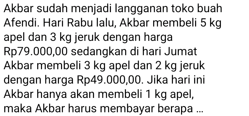 Akbar sudah menjadi langganan toko buah 
Afendi. Hari Rabu Ialu, Akbar membeli 5 kg
apel dan 3 kg jeruk dengan harga
Rp79.000,00 sedangkan di hari Jumat 
Akbar membeli 3 kg apel dan 2 kg jeruk 
dengan harga Rp49.000,00. Jika hari ini 
Akbar hanya akan membeli 1 kg apel, 
maka Akbar harus membayar berapa ...