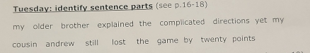 Tuesday: identify sentence parts (see p.16-18) 
my older brother explained the complicated directions yet my 
cousin andrew still lost the game by twenty points